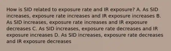 How is SID related to exposure rate and IR exposure? A. As SID increases, exposure rate increases and IR exposure increases B. As SID increases, exposure rate increases and IR exposure decreases C. As SID increases, exposure rate decreases and IR exposure increases D. As SID increases, exposure rate decreases and IR exposure decreases