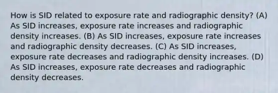 How is SID related to exposure rate and radiographic density? (A) As SID increases, exposure rate increases and radiographic density increases. (B) As SID increases, exposure rate increases and radiographic density decreases. (C) As SID increases, exposure rate decreases and radiographic density increases. (D) As SID increases, exposure rate decreases and radiographic density decreases.