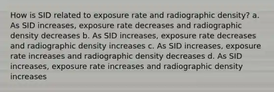 How is SID related to exposure rate and radiographic density? a. As SID increases, exposure rate decreases and radiographic density decreases b. As SID increases, exposure rate decreases and radiographic density increases c. As SID increases, exposure rate increases and radiographic density decreases d. As SID increases, exposure rate increases and radiographic density increases