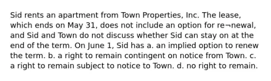 Sid rents an apartment from Town Properties, Inc. The lease, which ends on May 31, does not include an option for re¬newal, and Sid and Town do not discuss whether Sid can stay on at the end of the term. On June 1, Sid has a. an implied option to renew the term. b. a right to remain contingent on notice from Town. c. a right to remain subject to notice to Town. d. no right to remain.