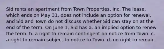 Sid rents an apartment from Town Properties, Inc. The lease, which ends on May 31, does not include an option for renewal, and Sid and Town do not discuss whether Sid can stay on at the end of the term. On June 1, Sid has a. an implied option to renew the term. b. a right to remain contingent on notice from Town. c. a right to remain subject to notice to Town. d. no right to remain.