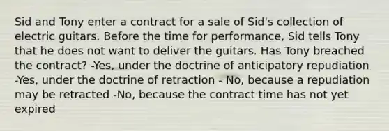 Sid and Tony enter a contract for a sale of Sid's collection of electric guitars. Before the time for performance, Sid tells Tony that he does not want to deliver the guitars. Has Tony breached the contract? -Yes, under the doctrine of anticipatory repudiation -Yes, under the doctrine of retraction - No, because a repudiation may be retracted -No, because the contract time has not yet expired