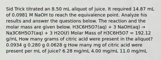 Sid Trick titrated an 8.50 mL aliquot of juice. It required 14.87 mL of 0.0981 M NaOH to reach the equivalence point. Analyze his results and answer the questions below. The reaction and the molar mass are given below. H3C6H5O7(aq) + 3 NaOH(aq) → Na3C6H5O7(aq) + 3 H2O(ℓ) Molar Mass of H3C6H5O7 = 192.12 g/mL How many grams of citric acid were present in the aliquot? 0.0934 g 0.280 g 0.0628 g How many mg of citric acid were present per mL of juice? 6.28 mg/mL 4.00 mg/mL 11.0 mg/mL