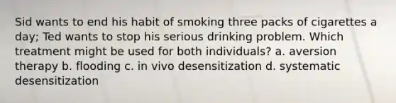 Sid wants to end his habit of smoking three packs of cigarettes a day; Ted wants to stop his serious drinking problem. Which treatment might be used for both individuals? a. aversion therapy b. flooding c. in vivo desensitization d. systematic desensitization