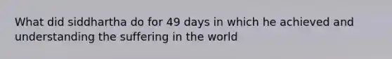 What did siddhartha do for 49 days in which he achieved and understanding the suffering in the world