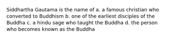 Siddhartha Gautama is the name of a. a famous christian who converted to Buddhism b. one of the earliest disciples of the Buddha c. a hindu sage who taught the Buddha d. the person who becomes known as the Buddha