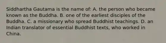 Siddhartha Gautama is the name of: A. the person who became known as the Buddha. B. one of the earliest disciples of the Buddha. C. a missionary who spread Buddhist teachings. D. an Indian translator of essential Buddhist texts, who worked in China.