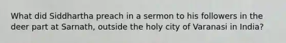 What did Siddhartha preach in a sermon to his followers in the deer part at Sarnath, outside the holy city of Varanasi in India?