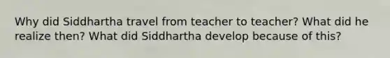 Why did Siddhartha travel from teacher to teacher? What did he realize then? What did Siddhartha develop because of this?