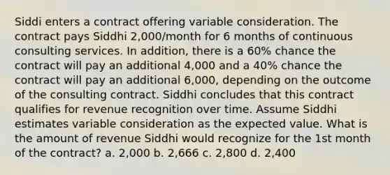 Siddi enters a contract offering variable consideration. The contract pays Siddhi 2,000/month for 6 months of continuous consulting services. In addition, there is a 60% chance the contract will pay an additional 4,000 and a 40% chance the contract will pay an additional 6,000, depending on the outcome of the consulting contract. Siddhi concludes that this contract qualifies for revenue recognition over time. Assume Siddhi estimates variable consideration as the expected value. What is the amount of revenue Siddhi would recognize for the 1st month of the contract? a. 2,000 b. 2,666 c. 2,800 d. 2,400