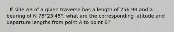 . If side AB of a given traverse has a length of 256.98 and a bearing of N 78°23'45", what are the corresponding latitude and departure lengths from point A to point B?