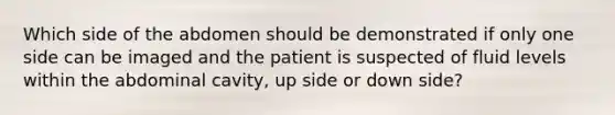 Which side of the abdomen should be demonstrated if only one side can be imaged and the patient is suspected of fluid levels within the abdominal cavity, up side or down side?