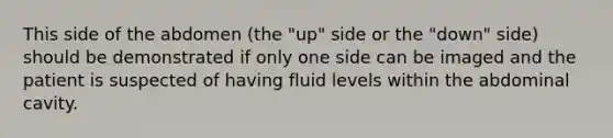 This side of the abdomen (the "up" side or the "down" side) should be demonstrated if only one side can be imaged and the patient is suspected of having fluid levels within the abdominal cavity.