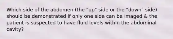 Which side of the abdomen (the "up" side or the "down" side) should be demonstrated if only one side can be imaged & the patient is suspected to have fluid levels within the abdominal cavity?