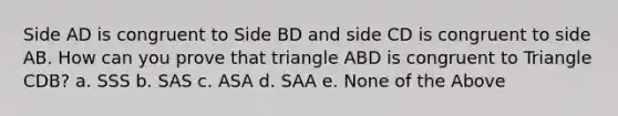 Side AD is congruent to Side BD and side CD is congruent to side AB. How can you prove that triangle ABD is congruent to Triangle CDB? a. SSS b. SAS c. ASA d. SAA e. None of the Above