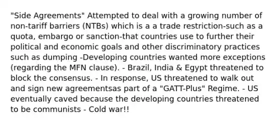 "Side Agreements" Attempted to deal with a growing number of non-tariff barriers (NTBs) which is a a trade restriction-such as a quota, embargo or sanction-that countries use to further their political and economic goals and other discriminatory practices such as dumping -Developing countries wanted more exceptions (regarding the MFN clause). - Brazil, India & Egypt threatened to block the consensus. - In response, US threatened to walk out and sign new agreementsas part of a "GATT-Plus" Regime. - US eventually caved because the developing countries threatened to be communists - Cold war!!