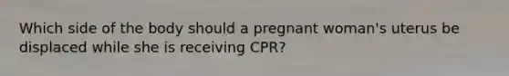 Which side of the body should a pregnant woman's uterus be displaced while she is receiving CPR?