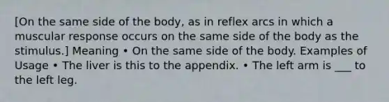 [On the same side of the body, as in reflex arcs in which a muscular response occurs on the same side of the body as the stimulus.] Meaning • On the same side of the body. Examples of Usage • The liver is this to the appendix. • The left arm is ___ to the left leg.