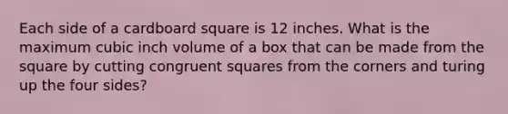 Each side of a cardboard square is 12 inches. What is the maximum cubic inch volume of a box that can be made from the square by cutting congruent squares from the corners and turing up the four sides?