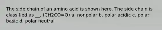 The side chain of an amino acid is shown here. The side chain is classified as __. (CH2CO=O) a. nonpolar b. polar acidic c. polar basic d. polar neutral