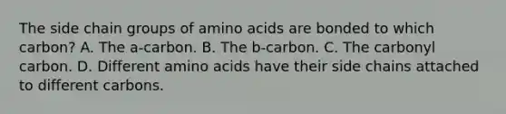 The side chain groups of amino acids are bonded to which carbon? A. The a-carbon. B. The b-carbon. C. The carbonyl carbon. D. Different amino acids have their side chains attached to different carbons.