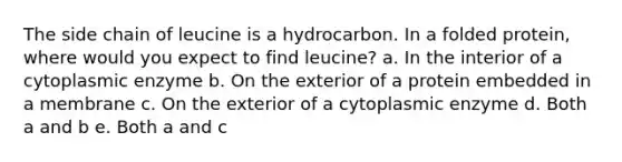 The side chain of leucine is a hydrocarbon. In a folded protein, where would you expect to find leucine? a. In the interior of a cytoplasmic enzyme b. On the exterior of a protein embedded in a membrane c. On the exterior of a cytoplasmic enzyme d. Both a and b e. Both a and c