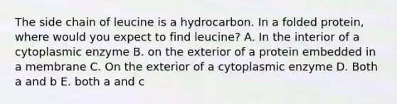 The side chain of leucine is a hydrocarbon. In a folded protein, where would you expect to find leucine? A. In the interior of a cytoplasmic enzyme B. on the exterior of a protein embedded in a membrane C. On the exterior of a cytoplasmic enzyme D. Both a and b E. both a and c