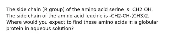 The side chain (R group) of the amino acid serine is -CH2-OH. The side chain of the amino acid leucine is -CH2-CH-(CH3)2. Where would you expect to find these amino acids in a globular protein in aqueous solution?