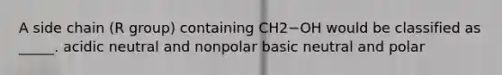 A side chain (R group) containing CH2−OH would be classified as _____. acidic neutral and nonpolar basic neutral and polar