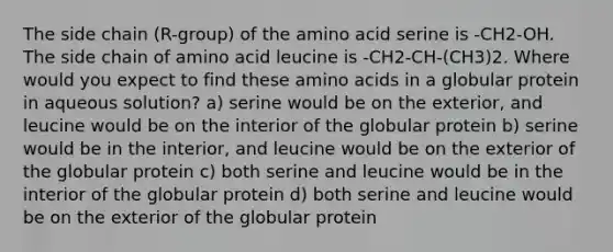 The side chain (R-group) of the amino acid serine is -CH2-OH. The side chain of amino acid leucine is -CH2-CH-(CH3)2. Where would you expect to find these amino acids in a globular protein in aqueous solution? a) serine would be on the exterior, and leucine would be on the interior of the globular protein b) serine would be in the interior, and leucine would be on the exterior of the globular protein c) both serine and leucine would be in the interior of the globular protein d) both serine and leucine would be on the exterior of the globular protein