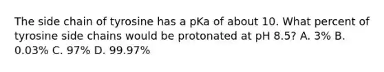 The side chain of tyrosine has a pKa of about 10. What percent of tyrosine side chains would be protonated at pH 8.5? A. 3% B. 0.03% C. 97% D. 99.97%