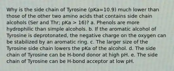 Why is the side chain of Tyrosine (pKa=10.9) much lower than those of the other two <a href='https://www.questionai.com/knowledge/k9gb720LCl-amino-acids' class='anchor-knowledge'>amino acids</a> that contains side chain alcohols (Ser and Thr; pKa > 16)? a. Phenols are more hydrophilic than simple alcohols. b. If the aromatic alcohol of Tyrosine is deprotonated, the negative charge on the oxygen can be stabilized by an aromatic ring. c. The larger size of the Tyrosine side chain lowers the pKa of the alcohol. d. The side chain of Tyrosine can be H-bond donor at high pH. e. The side chain of Tyrosine can be H-bond acceptor at low pH.