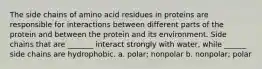 The side chains of amino acid residues in proteins are responsible for interactions between different parts of the protein and between the protein and its environment. Side chains that are _______ interact strongly with water, while ______ side chains are hydrophobic. a. polar; nonpolar b. nonpolar; polar