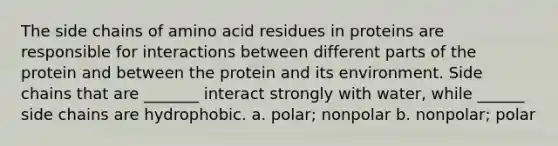 The side chains of amino acid residues in proteins are responsible for interactions between different parts of the protein and between the protein and its environment. Side chains that are _______ interact strongly with water, while ______ side chains are hydrophobic. a. polar; nonpolar b. nonpolar; polar