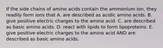 If the side chains of amino acids contain the ammonium ion, they readily form ions that A. are described as acidic amino acids. B. give positive electric charges to the amino acid. C. are described as basic amino acids. D. react with lipids to form lipoproteins. E. give positive electric charges to the amino acid AND are described as basic amino acids.