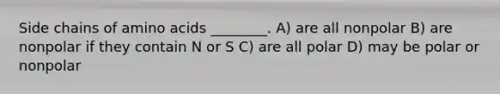 Side chains of amino acids ________. A) are all nonpolar B) are nonpolar if they contain N or S C) are all polar D) may be polar or nonpolar