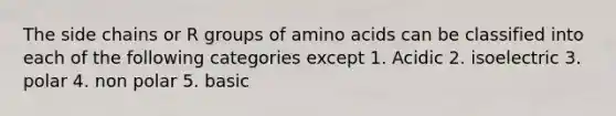 The side chains or R groups of amino acids can be classified into each of the following categories except 1. Acidic 2. isoelectric 3. polar 4. non polar 5. basic