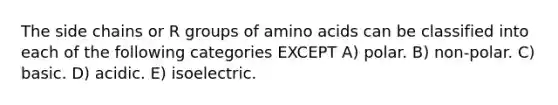 The side chains or R groups of amino acids can be classified into each of the following categories EXCEPT A) polar. B) non-polar. C) basic. D) acidic. E) isoelectric.