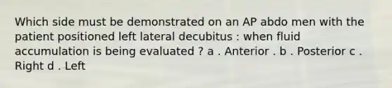 Which side must be demonstrated on an AP abdo men with the patient positioned left lateral decubitus : when fluid accumulation is being evaluated ? a . Anterior . b . Posterior c . Right d . Left