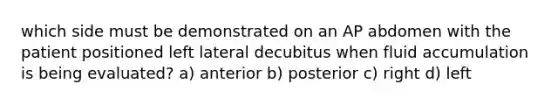 which side must be demonstrated on an AP abdomen with the patient positioned left lateral decubitus when fluid accumulation is being evaluated? a) anterior b) posterior c) right d) left