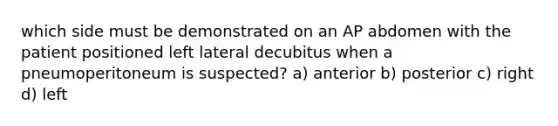 which side must be demonstrated on an AP abdomen with the patient positioned left lateral decubitus when a pneumoperitoneum is suspected? a) anterior b) posterior c) right d) left