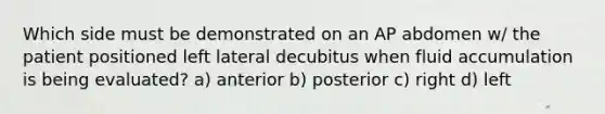 Which side must be demonstrated on an AP abdomen w/ the patient positioned left lateral decubitus when fluid accumulation is being evaluated? a) anterior b) posterior c) right d) left