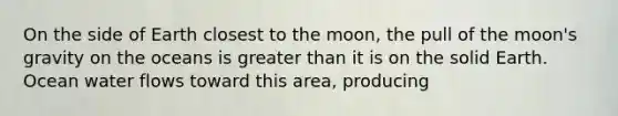 On the side of Earth closest to the moon, the pull of the moon's gravity on the oceans is greater than it is on the solid Earth. Ocean water flows toward this area, producing