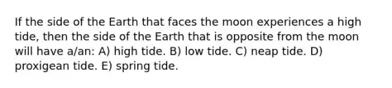 If the side of the Earth that faces the moon experiences a high tide, then the side of the Earth that is opposite from the moon will have a/an: A) high tide. B) low tide. C) neap tide. D) proxigean tide. E) spring tide.