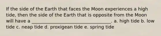 If the side of the Earth that faces the Moon experiences a high tide, then the side of the Earth that is opposite from the Moon will have a ___________________________________. a. high tide b. low tide c. neap tide d. proxigean tide e. spring tide