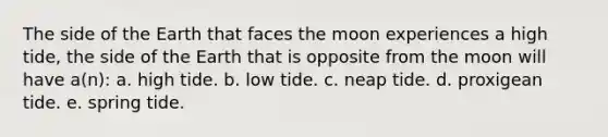 The side of the Earth that faces the moon experiences a high tide, the side of the Earth that is opposite from the moon will have a(n): a. high tide. b. low tide. c. neap tide. d. proxigean tide. e. spring tide.