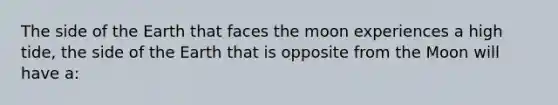 The side of the Earth that faces the moon experiences a high tide, the side of the Earth that is opposite from the Moon will have a: