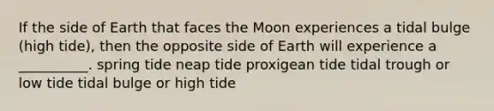 If the side of Earth that faces the Moon experiences a tidal bulge (high tide), then the opposite side of Earth will experience a __________. spring tide neap tide proxigean tide tidal trough or low tide tidal bulge or high tide