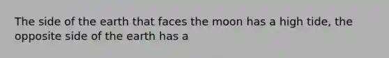 The side of the earth that faces the moon has a high tide, the opposite side of the earth has a