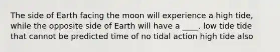 The side of Earth facing the moon will experience a high tide, while the opposite side of Earth will have a ____. low tide tide that cannot be predicted time of no tidal action high tide also